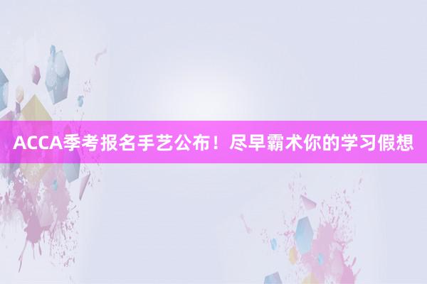 ACCA季考报名手艺公布！尽早霸术你的学习假想