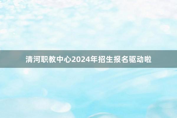 清河职教中心2024年招生报名驱动啦